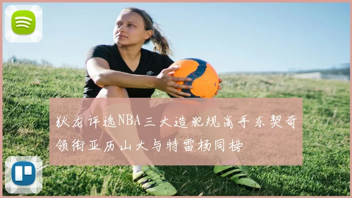 狄龙评选NBA三大造犯规高手东契奇领衔亚历山大与特雷杨同榜