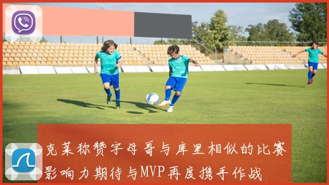 克莱称赞字母哥与库里相似的比赛影响力期待与MVP再度携手作战