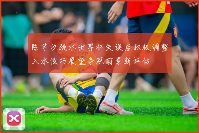 陈芋汐跳水世界杯失误后积极调整入水技巧展望争冠前景新评估