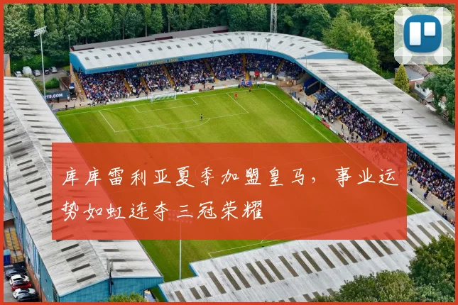 库库雷利亚夏季加盟皇马，事业运势如虹连夺三冠荣耀