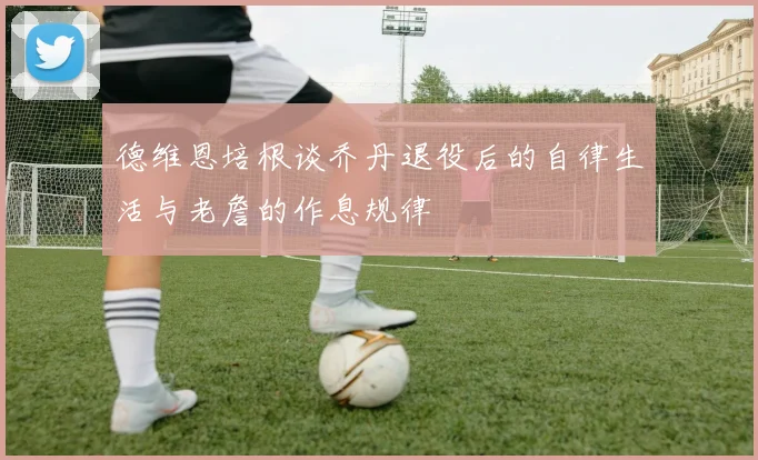 德维恩培根谈乔丹退役后的自律生活与老詹的作息规律