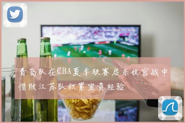 青岛队在CBA夏季联赛启东收官战中惜败江苏队积累宝贵经验