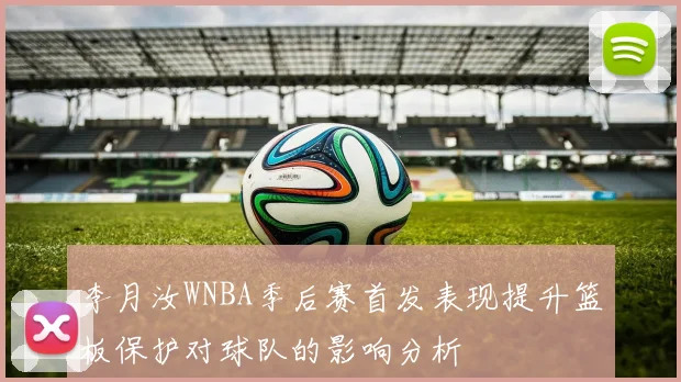 李月汝WNBA季后赛首发表现提升篮板保护对球队的影响分析