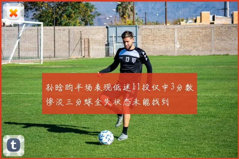孙晗昀半场表现低迷11投仅中3分数惨淡三分球全失状态未能找到
