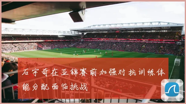 石宇奇在亚锦赛前加强对抗训练体能分配面临挑战