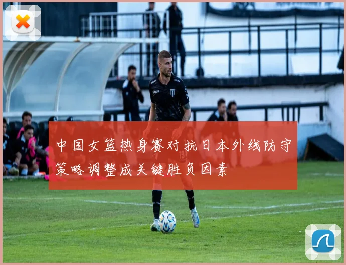 中国女篮热身赛对抗日本外线防守策略调整成关键胜负因素