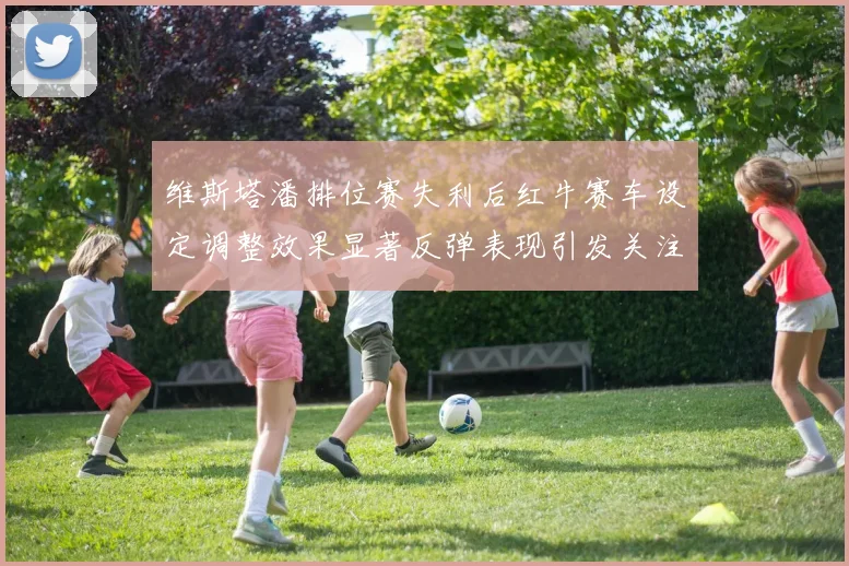 维斯塔潘排位赛失利后红牛赛车设定调整效果显著反弹表现引发关注