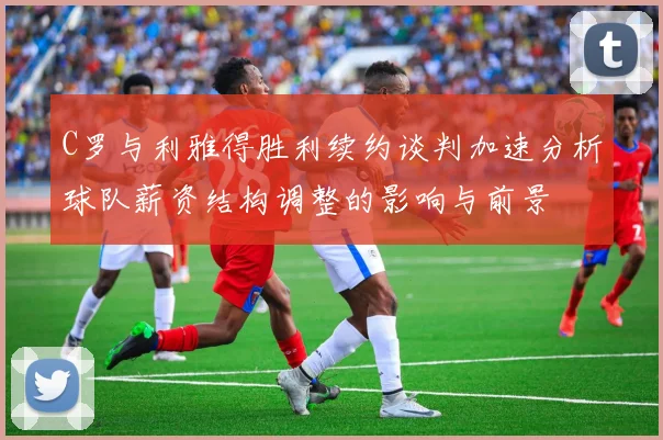 C罗与利雅得胜利续约谈判加速分析球队薪资结构调整的影响与前景
