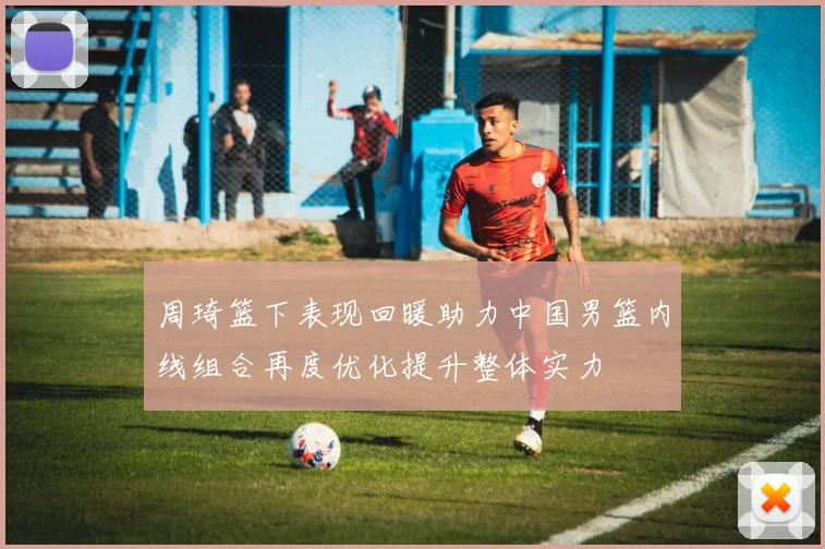 周琦篮下表现回暖助力中国男篮内线组合再度优化提升整体实力