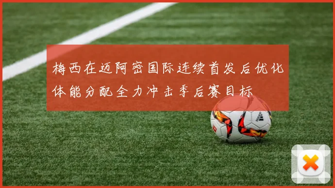 梅西在迈阿密国际连续首发后优化体能分配全力冲击季后赛目标