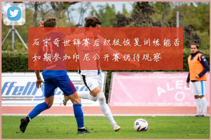 石宇奇世锦赛后积极恢复训练能否如期参加印尼公开赛仍待观察