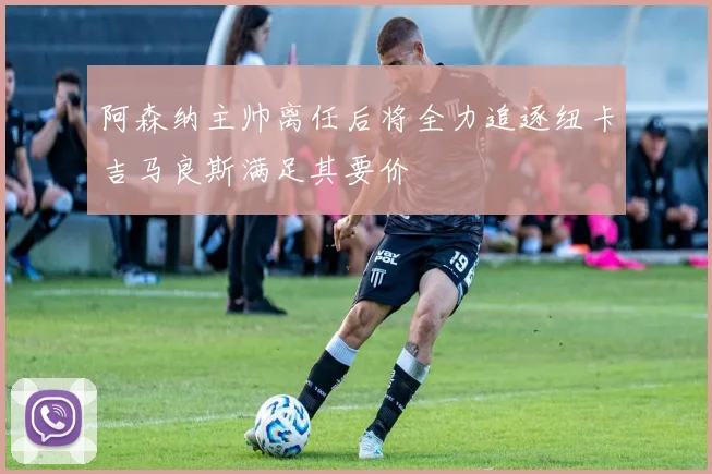 阿森纳主帅离任后将全力追逐纽卡吉马良斯满足其要价