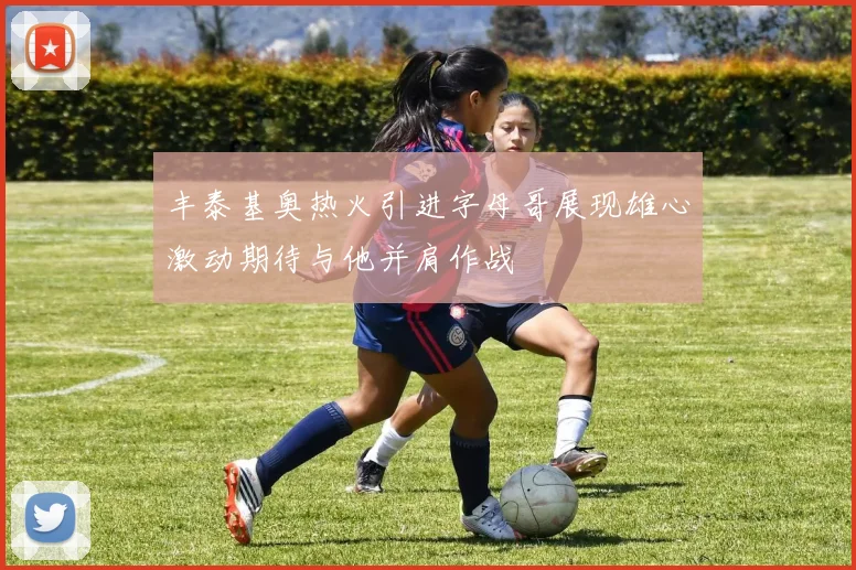 丰泰基奥热火引进字母哥展现雄心激动期待与他并肩作战