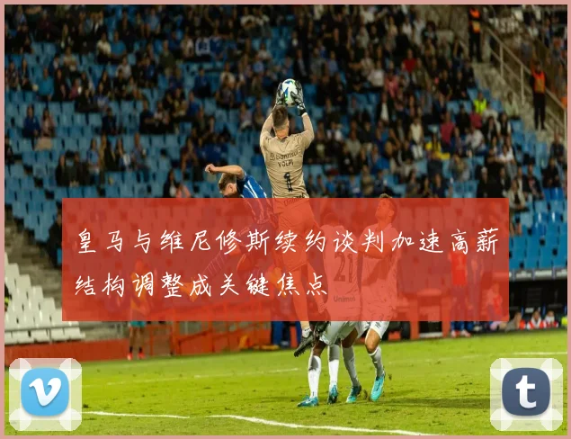皇马与维尼修斯续约谈判加速高薪结构调整成关键焦点